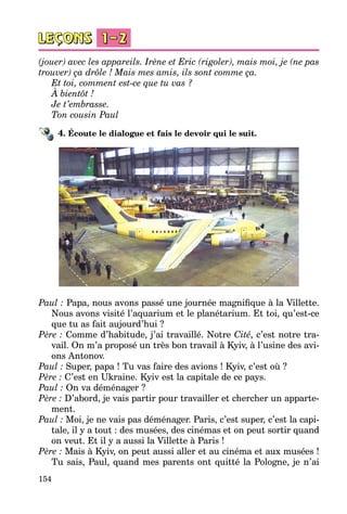 154
(jouer) avec les appareils. Irène et Eric (rigoler), mais moi, je (ne pas
trouver) ça drôle ! Mais mes amis, ils sont comme ça.
Et toi, comment est-ce que tu vas ?
À bientôt !
Je t’embrasse.
Ton cousin Paul
4. Écoute le dialogue et fais le devoir qui le suit.
Paul : Papa, nous avons passé une journée magnifique à la Villette.
Nous avons visité l’aquarium et le planétarium. Et toi, qu’est-ce
que tu as fait aujourd’hui ?
Père : Comme d’habitude, j’ai travaillé. Notre Cité, c’est notre tra­
vail. On m’a proposé un très bon travail à Kyiv, à l’usine des avi­
ons Antonov.
Paul : Super, papa ! Tu vas faire des avions ! Kyiv, c’est où ?
Père : C’est en Ukraine. Kyiv est la capitale de ce pays.
Paul : On va déménager ?
Père : D’abord, je vais partir pour travailler et chercher un apparte­
ment.
Paul : Moi, je ne vais pas déménager. Paris, c’est super, c’est la capi­
tale, il y a tout : des musées, des cinémas et on peut sortir quand
on veut. Et il y a aussi la Villette à Paris !
Père : Mais à Kyiv, on peut aussi aller et au cinéma et aux musées !
Tu sais, Paul, quand mes parents ont quitté la Pologne, je n’ai
 