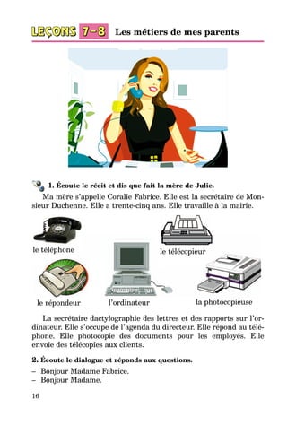 16
1. Écoute le récit et dis que fait la mère de Julie.
Ma mère s’appelle Coralie Fabrice. Elle est la secrétaire de Mon­
sieur Duchenne. Elle a trente-cinq ans. Elle travaille à la mairie.
le télécopieur
le répondeur
le téléphone
la photocopieusel’ordinateur
La secrétaire dactylographie des lettres et des rapports sur l’or­
dinateur. Elle s’occupe de l’agenda du directeur. Elle répond au télé­
phone. Elle photocopie des documents pour les employés. Elle
envoie des télécopies aux clients.
2. Écoute le dialogue et réponds aux questions.
–	 Bonjour Madame Fabrice.
–	 Bonjour Madame.
Les métiers de mes parents
 