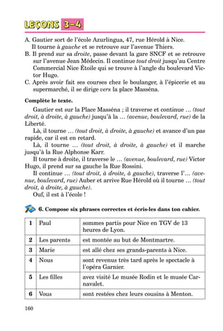 160
A. Gautier sort de l’école Azurlingua, 47, rue Hérold à Nice.
	 Il tourne à gauche et se retrouve sur l’avenue Thiers.
B. Il prend sur sa droite, passe devant la gare SNCF et se retrouve
sur l’avenue Jean Médecin. Il continue tout droit jusqu’au Centre
Commercial Nice Étoile qui se trouve à l’angle du boulevard Vic­
tor Hugo.
C. Après avoir fait ses courses chez le boulanger, à l’épicerie et au
supermarché, il se dirige vers la place Masséna.
Complète le texte.
Gautier est sur la Place Masséna ; il traverse et continue … (tout
droit, à droite, à gauche) jusqu’à la … (avenue, boulevard, rue) de la
Liberté.
Là, il tourne … (tout droit, à droite, à gauche) et avance d’un pas
rapide, car il est en retard.
Là, il tourne … (tout droit, à droite, à gauche) et il marche
jusqu’à la Rue Alphonse Karr.
Il tourne à droite, il traverse le … (avenue, boulevard, rue) Victor
Hugo, il prend sur sa gauche la Rue Rossini.
Il continue … (tout droit, à droite, à gauche), traverse l’… (ave-
nue, boulevard, rue) Auber et arrive Rue Hérold où il tourne … (tout
droit, à droite, à gauche).
Ouf, il est à l’école !
6. Compose six phrases correctes et écris-les dans ton cahier.
1 Paul sommes partis pour Nice en TGV de 13
heures de Lyon.
2 Les parents est montée au but de Montmartre.
3 Marie est allé chez ses grands-parents à Nice.
4 Nous sont revenus très tard après le spectacle à
l’opéra Garnier.
5 Les filles avez visité Le musée Rodin et le musée Car­
navalet.
6 Vous sont restées chez leurs cousins à Menton.
 