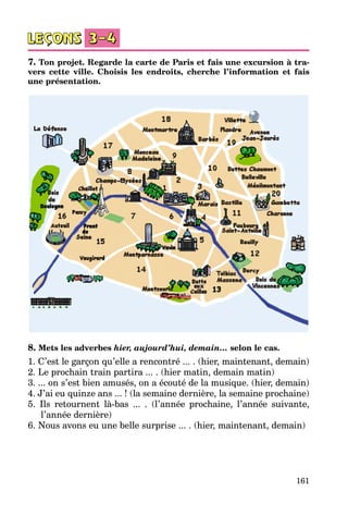 161
7. Ton projet. Regarde la carte de Paris et fais une excursion à tra-
vers cette ville. Choisis les endroits, cherche l’information et fais
une présentation.
8. Mets les adverbes hier, aujourd’hui, demain… selon le cas.
1. C’est le garçon qu’elle a rencontré ... . (hier, maintenant, demain)
2. Le prochain train partira ... . (hier matin, demain matin)
3. ... on s’est bien amusés, on a écouté de la musique. (hier, demain)
4. J’ai eu quinze ans ... ! (la semaine dernière, la semaine prochaine)
5. Ils retournent là-bas ... . (l’année prochaine, l’année suivante,
l’année dernière)
6. Nous avons eu une belle surprise ... . (hier, maintenant, demain)
 
