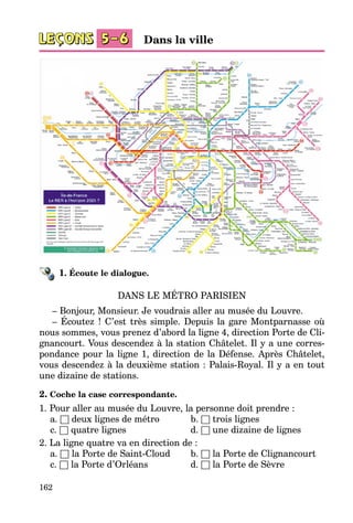 162
1. Écoute le dialogue.
DANS LE MÉTRO PARISIEN
– Bonjour, Monsieur. Je voudrais aller au musée du Louvre.
– Écoutez  ! C’est très simple. Depuis la gare Montparnasse où
nous sommes, vous prenez d’abord la ligne 4, direction Porte de Cli­
gnancourt. Vous descendez à la station Châtelet. Il y a une corres­
pondance pour la ligne 1, direction de la Défense. Après Châtelet,
vous descendez à la deuxième station : Palais-Royal. Il y a en tout
une dizaine de stations.
2. Coche la case correspondante.
1. Pour aller au musée du Louvre, la personne doit prendre :
	 a. □ deux lignes de métro	 b. □ trois lignes
	 c. □ quatre lignes	 d. □ une dizaine de lignes
2. La ligne quatre va en direction de :
	 a. □ la Porte de Saint-Cloud	 b. □ la Porte de Clignancourt
	 c. □ la Porte d’Orléans	 d. □ la Porte de Sèvre
Dans la ville
 