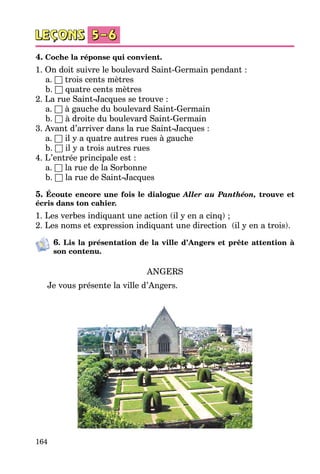 164
4. Coche la réponse qui convient.
1. On doit suivre le boulevard Saint-Germain pendant :
	 a. □ trois cents mètres
	 b. □ quatre cents mètres
2. La rue Saint-Jacques se trouve :
	 a. □ à gauche du boulevard Saint-Germain
	 b. □ à droite du boulevard Saint-Germain
3. Avant d’arriver dans la rue Saint-Jacques :
	 a. □ il y a quatre autres rues à gauche
	 b. □ il y a trois autres rues
4. L’entrée principale est :
	 a. □ la rue de la Sorbonne
	 b. □ la rue de Saint-Jacques
5. Écoute encore une fois le dialogue Aller au Panthéon, trouve et
écris dans ton cahier.
1. Les verbes indiquant une action (il y en a cinq) ;
2. Les noms et expression indiquant une direction  (il y en a trois).
6. Lis la présentation de la ville d’Angers et prête attention à
son contenu.
ANGERS
Je vous présente la ville d’Angers.
 