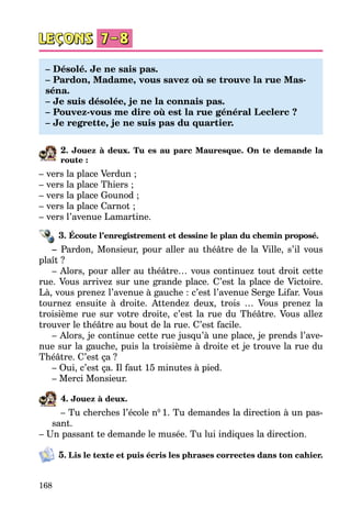 168
– Désolé. Je ne sais pas.
– Pardon, Madame, vous savez où se trouve la rue Mas-
séna.
– Je suis désolée, je ne la connais pas.
– Pouvez-vous me dire où est la rue général Leclerc ?
– Je regrette, je ne suis pas du quartier.
2. Jouez à deux. Tu es au parc Mauresque. On te demande la
route :
– vers la place Verdun ;
– vers la place Thiers ;
– vers la place Gounod ;
– vers la place Carnot ;
– vers l’avenue Lamartine.
3. Écoute l’enregistrement et dessine le plan du chemin proposé.
– Pardon, Monsieur, pour aller au théâtre de la Ville, s’il vous
plaît ?
– Alors, pour aller au théâtre… vous continuez tout droit cette
rue. Vous arrivez sur une grande place. C’est la place de Victoire.
Là, vous prenez l’avenue à gauche : c’est l’avenue Serge Lifar. Vous
tournez ensuite à droite. Attendez deux, trois … Vous prenez la
troisième rue sur votre droite, c’est la rue du Théâtre. Vous allez
trouver le théâtre au bout de la rue. C’est facile.
– Alors, je continue cette rue jusqu’à une place, je prends l’ave­
nue sur la gauche, puis la troisième à droite et je trouve la rue du
Théâtre. C’est ça ?
– Oui, c’est ça. Il faut 15 minutes à pied.
– Merci Monsieur.
4. Jouez à deux.
– Tu cherches l’école n0
1. Tu demandes la direction à un pas­
sant.
– Un passant te demande le musée. Tu lui indiques la direction.
5. Lis le texte et puis écris les phrases correctes dans ton cahier.
 