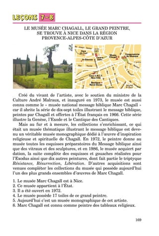 169
LE MUSÉE MARC CHAGALL, LE GRAND PEINTRE,
SE TROUVE À NICE DANS LA RÉGION
PROVENCE-ALPES-CÔTE D’AZUR
Créé du vivant de l’artiste, avec le soutien du ministre de la
Culture André Malraux, et inauguré en 1973, le musée est aussi
connu comme le « musée national message biblique Marc Chagall »
car il abrite la série de dix-sept toiles illustrant le message biblique,
peintes par Chagall et offertes à l’État français en 1966. Cette série
illustre la Genèse, l’Exode et le Cantique des Cantiques.
Mais au fur et à mesure, les collections s’enrichissant, ce qui
était un musée thématique illustrant le message biblique est deve­
nu un véritable musée monographique dédié à l’œuvre d’inspiration
religieuse et spirituelle de Chagall. En 1972, le peintre donne au
musée toutes les esquisses préparatoires du Message biblique ainsi
que des vitraux et des sculptures, et en 1986, le musée acquiert par
dation, la suite complète des esquisses et gouaches réalisées pour
l’Exodus ainsi que dix autres peintures, dont fait partie le triptyque
Résistance, Résurrection, Libération. D’autres acquisitions sont
venues compléter les collections du musée qui possède aujourd’hui
l’un des plus grands ensembles d’œuvres de Marc Chagall.
1. Le musée Marc Chagall est à Nice.
2. Ce musée appartient à l’État.
3. Il a été ouvert en 1972.
4. Le musée possède 17 toiles de ce grand peintre.
5. Aujourd’hui c’est un musée monographique de cet artiste.
6. Marc Chagall est connu comme peintre des tableaux religieux.
 