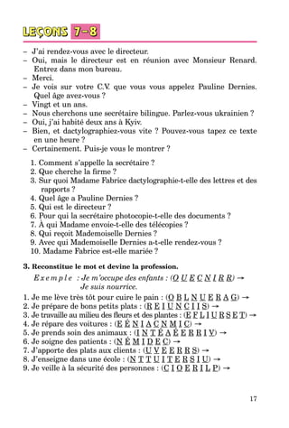 17
–	 J’ai rendez-vous avec le directeur.
–	 Oui, mais le directeur est en réunion avec Monsieur Renard.
Entrez dans mon bureau.
–	 Merci.
–	 Je vois sur votre C.V. que vous vous appelez Pauline Dernies.
Quel âge avez-vous ?
–	 Vingt et un ans.
–	 Nous cherchons une secrétaire bilingue. Parlez-vous ukrainien ?
–	 Oui, j’ai habité deux ans à Kyiv.
–	 Bien, et dactylographiez-vous vite  ? Pouvez-vous tapez ce texte
en une heure ?
–	 Certainement. Puis-je vous le montrer ?
1. Comment s’appelle la secrétaire ?
2. Que cherche la firme ?
3. Sur quoi Madame Fabrice dactylographie-t-elle des lettres et des
rapports ?
4. Quel âge a Pauline Dernies ?
5. Qui est le directeur ?
6. Pour qui la secrétaire photocopie-t-elle des documents ?
7. À qui Madame envoie-t-elle des télécopies ?
8. Qui reçoit Mademoiselle Dernies ?
9. Avec qui Mademoiselle Dernies a-t-elle rendez-vous ?
10. Madame Fabrice est-elle mariée ?
3. Reconstitue le mot et devine la profession.
E x e m p l e   : Je m’occupe des enfants : (O U E C N I R R) →
		             Je suis nourrice.
1. Je me lève très tôt pour cuire le pain : (O B L N U E R A G) →
2. Je prépare de bons petits plats : (R E I U N C I I S) →
3. Je travaille au milieu des fleurs et des plantes : (E F L I U R S E T) →
4. Je répare des voitures : (E É N I A C N M I C) →
5. Je prends soin des animaux : (I N T É A É E R R I V) →
6. Je soigne des patients : (N É M I D E C) →
7. J’apporte des plats aux clients : (U V E E R R S) →
8. J’enseigne dans une école : (N T T U I T E R S I U) →
9. Je veille à la sécurité des personnes : (C I O E R I L P) →
 