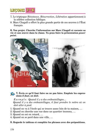 170
7. Le triptyque Résistance, Résurrection, Libération appartiennent à
la célèbre collection biblique.
8. Marc Chagall a offert la plus grande partie de ces œuvres à l’État
français.
6. Ton projet. Cherche l’information sur Marc Chagall et raconte sa
vie et son œuvre dans la classe. Tu peux faire la présentation power
point.
7. Écris ce qu’il faut faire ou ne pas faire. Emploie les expres-
sions il faut, on doit.
E x e m p l e : Quand il y a des embouteillages…
	 Quand il y a des embouteillages, il faut prendre le métro où on
doit aller à pied.
1. Quand on va à l’école qui se trouve assez loin de ta maison, …
2. Quand on cherche une rue dans un quartier inconnu, …
3. Quand on est en retard, …
4. Quand on se perd dans une ville, …
8. Regarde le tableau et complète les phrases avec des prépositions.
 