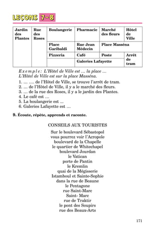 171
Jardin
des
Plantes
Rue
des
Roses
Boulangerie Pharmacie Marché
des fleurs
Hôtel
de
Ville
Place
Garibaldi
Rue Jean
Médecin
Place Masséna
Pizzeria Café Poste Arrêt
de
tram
Galeries Lafayette
E x e m p l e : L’Hôtel de Ville est … la place …
L’Hôtel de Ville est sur la place Masséna.
1. … …. de l’Hôtel de Ville, se trouve l’arrêt de tram.
2. … de l’Hôtel de Ville, il y a le marché des fleurs.
3. … de la rue des Roses, il y a le jardin des Plantes.
4. Le café est …
5. La boulangerie est ...
6. Galeries Lafayette est …
9. Écoute, répète, apprends et raconte.
CONSEILS AUX TOURISTES
Sur le boulevard Sébastopol
vous pourrez voir l’Acropole
boulevard de la Chapelle
le quartier de Whitechapel
boulevard Jourdan
le Vatican
porte de Pantin
le Kremlin
quai de la Mégisserie
Istamboul et Sainte-Sophie
dans la rue de Beaune
le Pentagone
rue Saint-Marc
Saint- Marc
rue de Traktir
le pont des Soupirs
rue des Beaux-Arts
 