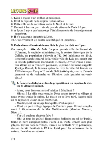 174
4. Lyon a moins d’un million d’habitants.
5. C’est la capitale de la région Rhône-Alpes.
6. Cette ville est le carrefour entre le Nord et le Sud.
7. On met 2 heures par train de grande vitesse de Paris à Lyon.
8. À Lyon il n’y a pas beaucoup d’établissements de l’enseignement
supérieur.
9. Il n’y a aucune industrie à Lyon.
10. C’est vraiment un centre scientifique et industriel.
3. Parle d’une ville ukrainienne. Suis le plan du récit sur Lyon.
Par exemple  : ville de Lviv (la plus grande ville de l’ouest de
l’Ukraine, la capitale administrative, le centre historique de la
Galicie, sa population s’élevait à 732  009 habitants en 2011,
l’ensemble architectural de la vieille ville de Lviv est inscrit sur
la liste du patrimoine mondial de l’Unesco, Lviv se trouve à envi­
ron 70 km de la frontière polonaise, le point culminant s’appelle
Vysokyy Zamok, le fameux opéra de Lviv, la ville fut fondée au
XIIIe
siécle par Danylo Ier
, roi de Galicie-Volhynie, centre d’ensei­
gnement et de recherche en Ukraine, trois grandes universi­
tés…).
4. Écoute le dialogue et fais la proposition à tes copains de visi-
ter le village Moulinet.
– Alors, vous êtes contents d’habiter à Moulinet ?
– Oh oui ! La ville nous ennuie. Nous avons trouvé ce village et
nous avons trouvé le calme. Le matin on se lève tard, l’après-midi
on se repose et le soir on se couche tôt.
– Moulinet est un village tranquille, n’est-ce pas ?
– C’est un petit village typique de l’arrière pays. Et tout simple­
ment à 45 minutes de la Mer Méditerranée (Menton, Monaco,
Nice,   ...).
– Y a-t-il quelque chose à faire ?
– Oh ! À tous les goûts ! Randonnées, ballades au col de Turini,
faune et flore exceptionnelles. Pêche à la truite, chasse aux gros
gibiers. Tennis dans le village, terrain de football, VTT, pétanques,
station de ski familiale à 12 km. Idéal pour les amoureux de la
nature. Le calme est absolu.
 