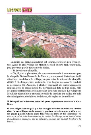 175
La route qui mène à Moulinet est longue, étroite et peu fréquen­
tée. Aussi le gros village de Moulinet est-il encore bien tranquille,
peu perturbé par le tourisme de masse.
– Et je vois une chapelle.
– Oh, il y en a plusieurs. Je vous recommande à commencer par
la chapelle Notre-Dame de la Menour, monument historique isolé
situé bien en dehors du village, ne pas rater la minuscule chapelle
dédiée à St. Joseph, bien restaurée. Une longue rue colorée conduit
à la chapelle St. Antoine, à clocher recouvert de tuiles vernissées
multicolores, la grosse église St. Bernard qui date de l’an 1500. Elle
est aussi parfaitement restaurée aux couleurs du Sud. Le village de
Moulinet ressemble à une petite oasis de verdure au milieu de bois
de châtaigniers, de chênes, de hêtres, de sapins et de mélèzes.
5. Dis quel est le facteur essentiel pour la personne de vivre à Mou-
linet.
6. Ton projet. Est-ce qu’il y a des villages à visiter en Ukraine ? Parle
d’un de ces villages de la manière que ton interlocuteur y aille avec
un grand plaisir. Utilise dans ton récit les mots et les locutions : la
nature, le calme, loin des autoroutes, la rivière, les champs de blé, les animaux
domestiques et sauvages, pas de pollution, en plein air, la forêt, les fleurs, la
beauté…
 