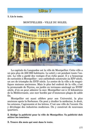 177
1. Lis le texte.
MONTPELLIER – VILLE DU SOLEIL
La capitale du Languedoc est la ville de Montpellier. Cette ville a
un peu plus de 250 000 habitants. Le soleil y est pendant toute l’an­
née. La ville a gardé des vestiges d’un riche passé. Il y a beaucoup
de curiosités à Montpellier : une cathédrale construite au XIVe
siècle,
un arc de triomphe du XVIIe
siècle. Le centre de la ville a de magni­
fiques maisons anciennes. Mais le plus bel endroit de la ville, c’est
la promenade de Peyrou, un jardin en terrasses aménagé au XVIIIe
siècle, d’où on peut admirer la mer. Montpellier est à 10 kilomètres
de la Méditerranée, une mer bordée par d’immenses plages de sable
fin.
Montpellier est aussi célèbre pour son Université, la plus
ancienne après la Sorbonne. On peut y étudier la médecine, le droit,
les sciences, l’agronomie et les lettres. C’est une ville de l’avenir. On
y développe des industries modernes. On y construit de nouveaux
quartiers.
2. Rédige la publicité pour la ville de Montpellier. Ta publicité doit
attirer les touristes.
3. Trouve dix mots qui sont dans le texte.
 