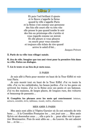 179
Et puis l’œil brillant il ajoute
et le fleuve s’appelle la Seine
quand la ville s’appelle Paris
et la Seine c’est comme une personne
des fois elle court elle va très vite
elle presse le pas quand tombe le soir
des fois au printemps elle s’arrête et
vous regarde comme un miroir.
Et elle pleure si vous pleurez
ou sourit pour vous consoler
et toujours elle éclate de rire quand
arrive le soleil d’été...
Jacques Prévert
5. Parle de ta ville (ton village) natale.
6. Jeu de rôle. Imagine que ton ami vient pour la première fois dans
ta ville. Faites un dialogue.
7. Lis le texte et au lieu de je mets nous.
À PARIS
Je suis allé à Paris pour monter en haut de la Tour Eiffel et voir
tout Paris.
Je suis monté tout en haut de la Tour Eiffel. J’ai vu toute la
ville. J’ai vu les cathédrales, les beaux jardins. J’ai vu les gares où
arrivent les trains. J’ai vu la Seine avec ses ponts et ses bateaux.
J’ai vu des maisons, de larges places, de longues rues, des voitures
et beaucoup de passants…
8. Complète les phrases avec les mots qui conviennent (statues,
acteurs, comédie, terre, tableaux, musée, métro, chanteurs).
MES AMIS À PARIS
Mes amis sont allés à l’Opéra Garnier où ils ont entendu de très
bons ... . À la Comédies Française les ... ont joué une ... . Mon amie
Sylvie est descendue sous ... , elle a pris le ... pour aller voir le quar­
tier Montmartre. Puis ils sont allés au ... du Louvre. Ils ont admiré
les ... et les ... .
 