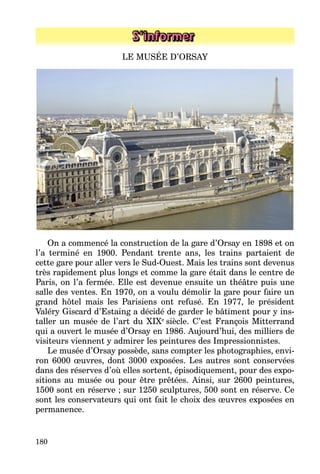 180
S’informer
LE MUSÉE D’ORSAY
On a commencé la construction de la gare d’Orsay en 1898 et on
l’a terminé en 1900. Pendant trente ans, les trains partaient de
cette gare pour aller vers le Sud-Ouest. Mais les trains sont devenus
très rapidement plus longs et comme la gare était dans le centre de
Paris, on l’a fermée. Elle est devenue ensuite un théâtre puis une
salle des ventes. En 1970, on a voulu démolir la gare pour faire un
grand hôtel mais les Parisiens ont refusé. En 1977, le président
Valéry Giscard d’Estaing a décidé de garder le bâtiment pour y ins­
taller un musée de l’art du XIXe
siècle. C’est François Mitterrand
qui a ouvert le musée d’Orsay en 1986. Aujourd’hui, des milliers de
visiteurs viennent y admirer les peintures des Impressionnistes.
Le musée d’Orsay possède, sans compter les photographies, envi­
ron 6000 œuvres, dont 3000 exposées. Les autres sont conservées
dans des réserves d’où elles sortent, épisodiquement, pour des expo­
sitions au musée ou pour être prêtées. Ainsi, sur 2600 peintures,
1500 sont en réserve ; sur 1250 sculptures, 500 sont en réserve. Ce
sont les conservateurs qui ont fait le choix des œuvres exposées en
permanence.
 