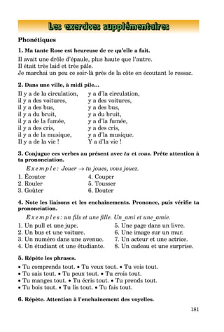 181
Les exercices supplémentaires
Phonétiques
1. Ma tante Rose est heureuse de ce qu’elle a fait.
Il avait une drôle d’épaule, plus haute que l’autre.
Il était très laid et très pâle.
Je marchai un peu ce soir-là près de la côte en écoutant le ressac.
2. Dans une ville, à midi pile…
Il y a de la circulation, 	 y a d’la circulation,
il y a des voitures,		 y a des voitures,
il y a des bus, 		 y a des bus,
il y a du bruit, 		 y a du bruit,
il y a de la fumée, 		 y a d’la fumée,
il y a des cris, 		 y a des cris,
il y a de la musique,	 y a d’la musique.
Il y a de la vie !		 Y a d’la vie !
3. Conjugue ces verbes au présent avec tu et vous. Prête attention à
ta prononciation.
E x e m p l e : Jouer → tu joues, vous jouez.
1. Écouter 			 4. Couper
2. Rouler 			 5. Tousser
3. Goûter 			 6. Douter
4. Note les liaisons et les enchaînements. Prononce, puis vérifie ta
prononciation.
E x e m p l e s : un fils et une fille. Un_ami et une_amie.
1. Un pull et une jupe. 	 5. Une page dans un livre.
2. Un bus et une voiture. 	 6. Une image sur un mur.
3. Un numéro dans une avenue. 	 7. Un acteur et une actrice.
4. Un étudiant et une étudiante. 	 8. Un cadeau et une surprise.
5. Répète les phrases.
• Tu comprends tout. • Tu veux tout. • Tu vois tout.
• Tu sais tout. • Tu peux tout. • Tu crois tout.
• Tu manges tout. • Tu écris tout. • Tu prends tout.
• Tu bois tout. • Tu lis tout. • Tu fais tout.
6. Répète. Attention à l’enchaînement des voyelles.
 