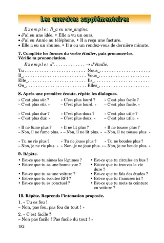 182
Les exercices supplémentaires
E x e m p l e : Il_a eu une_angine.
• J’ai eu une idée. • Elle a vu un ours.
• J’ai eu Annie au téléphone. • Il a reçu une facture.
• Elle a eu un rhume. • Il a eu un rendez-vous de dernière minute.
7. Complète les formes du verbe étudier, puis prononce-les.
Vérifie ta prononciation.
E x e m p l e : J’. . . . . . . . . . . . . → J’étudie.
Tu . . . . . . . . . . . . . . . . . . . . . . . . .	 Nous_. . . . . . . . . . . . . . . . . . . . .
Il_. . . . . . . . . . . . . . . . . . . . . . . . . .	Vous_. . . . . . . . . . . . . . . . . . . . .
Elle_. . . . . . . . . . . . . . . . . . . . . . . .	Ils_. . . . . . . . . . . . . . . . . . . . . . .
On_. . . . . . . . . . . . . . . . . . . . . . . . .	Elles_. . . . . . . . . . . . . . . . . . . . .
8. Après une première écoute, répète les dialogues.
« C’est plus sûr ? 	 « C’est plus lourd ? 	 « C’est plus facile ?
– C’est plus sûr. » 	 – C’est plus lourd. » 	 – C’est plus facile. »
« C’est plus dur ? 	 « C’est plus doux ? 	 « C’est plus utile ?
– C’est plus dur. » 	 – C’est plus doux. » 	 – C’est plus utile. »
« Il ne fume plus ? 	 « Il ne lit plus ? 	 « Il ne tousse plus ?
– Non, il ne fume plus. » – Non, il ne lit plus. »	 – Non, il ne tousse plus. »
« Tu ne ris plus ? 	 « Tu ne joues plus ? 	 « Tu ne boudes plus ?
– Non, je ne ris plus. » 	– Non, je ne joue plus. »	– Non, je ne boude plus. »
9. Répète.
• Est-ce que tu aimes les légumes ? 	 • Est-ce que tu circules en bus ?
• Est-ce que tu as une bonne vue ? 	 • Est-ce que tu trouves la vie
			 dure ?
• Est-ce que tu as une voiture ? 	 • Est-ce que tu fais des études ?
• Est-ce que tu écoutes RFI ? 	 • Est-ce que tu t’amuses ici ?
• Est-ce que tu es ponctuel ? 	 • Est-ce que tu mets ta ceinture
			 en voiture ?
10. Répète. Reprends l’intonation proposée.
1. « Tu es fou !
– Non, pas fou, pas fou du tout ! »
2. « C’est facile ?
– Non pas facile ! Pas facile du tout ! »
 
