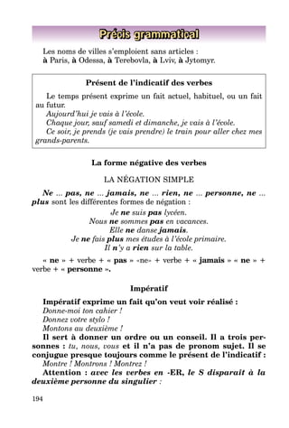194
Précis grammatical
Les noms de villes s’emploient sans articles :
à Paris, à Odessa, à Terebovla, à Lviv, à Jytomyr.
Présent de l’indicatif des verbes
Le temps présent exprime un fait actuel, habituel, ou un fait
au futur.
Aujourd’hui je vais à l’école.
Chaque jour, sauf samedi et dimanche, je vais à l’école.
Ce soir, je prends (je vais prendre) le train pour aller chez mes
grands-parents.
La forme négative des verbes
LA NÉGATION SIMPLE
Ne ... pas, ne ... jamais, ne ... rien, ne ... personne, ne ...
plus sont les différentes formes de négation :
Je ne suis pas lycéen.
Nous ne sommes pas en vacances.
Elle ne danse jamais.
Je ne fais plus mes études à l’école primaire.
Il n’y a rien sur la table.
« ne » + verbe + « pas » «ne» + verbe + « jamais » « ne » +
verbe + « personne ».
Impératif
Impératif exprime un fait qu’on veut voir réalisé :
Donne-moi ton cahier !
Donnez votre stylo !
Montons au deuxième !
Il sert à donner un ordre ou un conseil. Il a trois per-
sonnes : tu, nous, vous et il n’a pas de pronom sujet. Il se
conjugue presque toujours comme le présent de l’indicatif :
Montre ! Montrons ! Montrez !
Attention : avec les verbes en -ER, le S disparaît à la
deuxième personne du singulier :
 