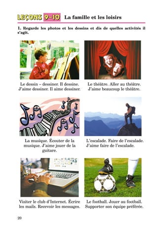 20
1. Regarde les photos et les dessins et dis de quelles activités il
s’agit.
Le dessin – dessiner. Il dessine.
J’aime dessiner. Il aime dessiner.
Le théâtre. Aller au théâtre.
J’aime beaucoup le théâtre.
La musique. Écouter de la
musique. J’aime jouer de la
guitare.
L’escalade. Faire de l’escalade.
J’aime faire de l’escalade.
Visiter le club d’Internet. Écrire
les mails. Recevoir les messages.
Le football. Jouer au football.
Supporter son équipe préférée.
La famille et les loisirs
 