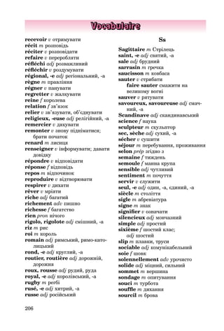 206
Vocabulaire
recevoir v отримувати
récit m розповідь
réciter v розповідати
refaire v переробляти
réfléchi adj розважливий
réfléchir v роздумувати
régional, -e adj регіональний, -а
règne m правління
régner v панувати
regretter v жалкувати
reine f королева
relation f зв’язок
relier v зв’язувати, об’єднувати
religieux, -euse adj релігійний, -а
remercier v дякувати
remonter v знову підніматися;
брати початок
renard m лисиця
renseigner v інформувати; давати
довідку
répondre v відповідати
réponse f відповідь
repos m відпочинок
reproduire v відтворювати
respirer v дихати
rêver v мріяти
riche adj багатий
richement adv пишно
richesse f багатство
rien pron нічого
rigolo, rigolote adj сміш­ний, -a
riz m рис
roi m король
romain adj римський, римо-като­
лицький
rond, -e adj круглий, -а
routier, routière adj дорожній,
до­рожня
roux, rousse adj рудий, руда
royal, -e adj королівський, -а
rugby m регбі
rusé, -e adj хитрий, -а
russe adj російський
Ss
Sagittaire m Стрілець
saint, -e adj святий, -а
sale adj брудний
sarrasin m гречка
saucisson m ковбаса
sauter v стрибати
faire sauter смажити на
великому вогні
sauver v рятувати
savoureux, savoureuse adj смач­
ний, -a
Scandinave adj скандинавський
science f наука
sculpteur m скульптор
sec, sèche adj сухий, -а
sécher v сушити
séjour m перебування, проживання
selon prép згідно з
semaine f тиждень
semoule f манна крупа
sensible adj чутливий
sentiment m почуття
servir v служити
seul, -e adj один, -а, єдиний, -а
siècle m століття
sigle m абревіатура
signe m знак
signifier v означати
silencieux adj мовчазний
simple adj простий
sixième f шостий клас;
adj шостий
slip m плавки, труси
sociable adj комунікабельний
soie f шовк
solennellement adv урочисто
solide adj міцний, сильний
sommet m вершина
sondage m опитування
souci m турбота
souffle m дихання
sourcil m брова
 