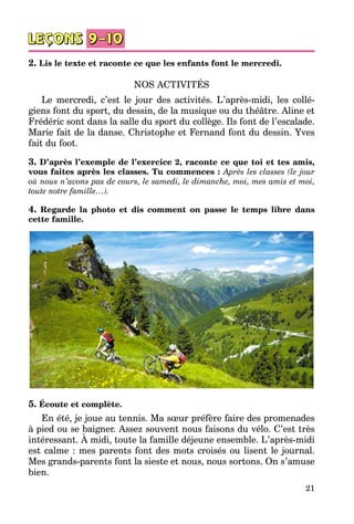 21
2. Lis le texte et raconte ce que les enfants font le mercredi.
NOS ACTIVITÉS
Le mercredi, c’est le jour des activités. L’après-midi, les collé­
giens font du sport, du dessin, de la musique ou du théâtre. Aline et
Frédéric sont dans la salle du sport du collège. Ils font de l’escalade.
Marie fait de la danse. Christophe et Fernand font du dessin. Yves
fait du foot.
3. D’après l’exemple de l’exercice 2, raconte ce que toi et tes amis,
vous faites après les classes. Tu commences : Après les classes (le jour
où nous n’avons pas de cours, le samedi, le dimanche, moi, mes amis et moi,
toute notre famille…).
4. Regarde la photo et dis comment on passe le temps libre dans
cette famille.
5. Écoute et complète.
En été, je joue au tennis. Ma sœur préfère faire des promenades
à pied ou se baigner. Assez souvent nous faisons du vélo. C’est très
intéressant. À midi, toute la famille déjeune ensemble. L’après-midi
est calme : mes parents font des mots croisés ou lisent le journal.
Mes grands-parents font la sieste et nous, nous sortons. On s’amuse
bien.
 