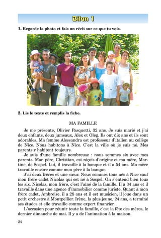 24
1. Regarde la photo et fais un récit sur ce que tu vois.
2. Lis le texte et remplis la fiche.
MA FAMILLE
Je me présente, Olivier Pasquetti, 32 ans. Je suis marié et j’ai
deux enfants, deux jumeaux, Alex et Oleg. Ils ont dix ans et ils sont
adorables. Ma femme Alessandra est professeur d’italien au collège
de Nice. Nous habitons à Nice. C’est la ville où je suis né. Mes
parents y habitent toujours.
Je suis d’une famille nombreuse  : nous sommes six avec mes
parents. Mon père, Christian, est niçois d’origine et ma mère, Mar­
tine, de Sospel. Lui, il travaille à la banque et il a 54 ans. Ma mère
travaille encore comme mon père à la banque.
J’ai deux frères et une sœur. Nous sommes tous nés à Nice sauf
mon frère cadet Nicolas qui est né à Sospel. On s’entend bien tous
les six. Nicolas, mon frère, c’est l’aîné de la famille. Il a 34 ans et il
travaille dans une agence d’immobilier comme juriste. Quant à mon
frère cadet, Ambroise, il a 28 ans et il est musicien, il joue dans un
petit orchestre à Montpellier. Irène, la plus jeune, 24 ans, a terminé
ses études et elle travaille comme expert financier.
L’occasion pour réunir toute la famille, c’est la fête des mères, le
dernier dimanche de mai. Il y a de l’animation à la maison.
 