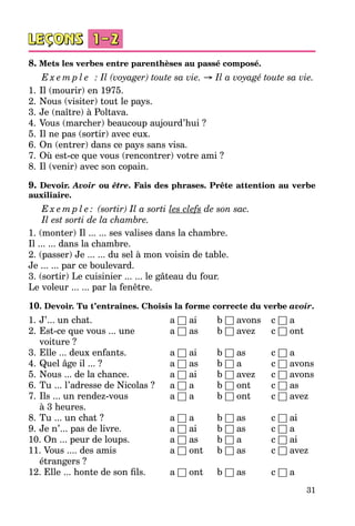31
8. Mets les verbes entre parenthèses au passé composé.
E x e m p l e   : Il (voyager) toute sa vie. → Il a voyagé toute sa vie.
1.	Il (mourir) en 1975.
2.	Nous (visiter) tout le pays.
3.	Je (naître) à Poltava.
4.	Vous (marcher) beaucoup aujourd’hui ?
5.	Il ne pas (sortir) avec eux.
6.	On (entrer) dans ce pays sans visa.
7.	Où est-ce que vous (rencontrer) votre ami ?
8.	Il (venir) avec son copain.
9. Devoir. Avoir ou être. Fais des phrases. Prête attention au verbe
auxiliaire.
E x e m p l e : (sortir) Il a sorti les clefs de son sac.
Il est sorti de la chambre.
1. (monter) Il ... ... ses valises dans la chambre.
Il ... ... dans la chambre.
2. (passer) Je ... ... du sel à mon voisin de table.
Je ... ... par ce boulevard.
3. (sortir) Le cuisinier ... ... le gâteau du four.
Le voleur ... ... par la fenêtre.
10. Devoir. Tu t’entraînes. Choisis la forme correcte du verbe avoir.
1.	J’... un chat. 	 a □ ai	 b □ avons	 c □ a
2.	Est-ce que vous ... une 	 a □ as	 b □ avez	 c □ ont
	 voiture ?
3.	Elle ... deux enfants.	 a □ ai	 b □ as	 c □ a
4.	Quel âge il ... ?	 a □ as	 b □ a	 c □ avons
5.	Nous ... de la chance.	 a □ ai	 b □ avez	 c □ avons
6.	Tu ... l’adresse de Nicolas ?	 a □ a	 b □ ont 	 c □ as
7.	Ils ... un rendez-vous	 a □ a	 b □ ont 	 c □ avez
	 à 3 heures.
8.	Tu ... un chat ?	 a □ a	 b □ as	 c □ ai
9.	Je n’... pas de livre.	 a □ ai	 b □ as	 c □ a
10. On ... peur de loups.	 a □ as	 b □ a	 c □ ai
11. Vous .... des amis 	 a □ ont	 b □ as	 c □ avez
	 étrangers ?
12. Elle ... honte de son fils.	 a □ ont	 b □ as 	 c □ a
 