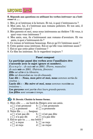 35
8. Réponds aux questions en utilisant les verbes intéresser ou s’inté-
resser à … .
1. Moi, je m’intéresse à la lecture. Et toi, à quoi t’intéresses-tu ?
2. Mon ami, lui, il s’intéresse aux romans policiers. Et ton ami, il
s’intéresse à quoi ?
3. Mes parents et moi, nous nous intéressons au théâtre ? Et vous, à
quoi vous vous intéressez ?
4. Mes amis, eux, ils s’intéressent aux romans d’aventure. Et vos
amis, à quoi s’intéressent-ils ?
5. Ce roman m’intéresse beaucoup. Est-ce qu’il t’intéresse aussi ?
6. Cette poésie nous intéresse. Est-ce qu’elle vous intéresse aussi ?
7. Est-ce que cette pièce t’intéresse ?
8. Ce film les intéresse. Ils le regardent toujours ?
Passé composé
Le participe passé des verbes avec l’auxiliaire être
s’accorde avec le sujet (genre et nombre).
E x e m p l e  : Je suis né en 2001. (Pierre, masculin)
Je suis née en 2001. (Patricia, féminin)
Elle est allée à la librairie.
Elle est descendue au rez-de-chaussée.
Luc dit : « Nous, mon père et moi, nous sommes sortis du
cinéma ».
Lucie dit : « Ma mère et moi, nous sommes montées au
troisième ».
Les garçons sont partis chez leurs grands-parents.
Les filles sont venues à temps.
9. Devoir. Choisis la bonne forme.
1. Hier, elle ... ... au bord du Dnipro avec ses amis.
	 a	□	 s’est promené	 b	 □	 s’est promenée
	 c	□	 a promené	 d	 □	 a promenée
2. Votre fils ... ... ... bonjour.
	 a	□	 n’est pas dit	 b	 □	 n’est pas dite
	 c	□	 n’a pas dit	 d	 □	 n’a pas dite
3. Est-ce que tu ... ... ma lettre ?
	 a	□	 a reçue	 b	 □	 as reçu
	 c	□	 ai reçu	 d	 □	 as reçue
 
