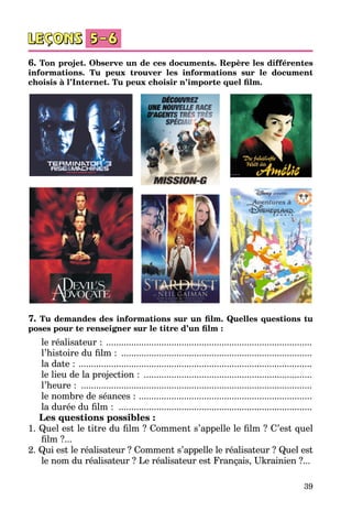 39
6. Ton projet. Observe un de ces documents. Repère les différentes
informations. Tu peux trouver les informations sur le document
choisis à l’Internet. Tu peux choisir n’importe quel film.
7. Tu demandes des informations sur un film. Quelles questions tu
poses pour te renseigner sur le titre d’un film :
le réalisateur : ...................................................................................
l’histoire du film : .............................................................................
la date : ..............................................................................................
le lieu de la projection : ....................................................................
l’heure : .............................................................................................
le nombre de séances : ......................................................................
la durée du film : ..............................................................................
	 Les questions possibles :
1. Quel est le titre du film ? Comment s’appelle le film ? C’est quel
film ?...
2. Qui est le réalisateur ? Comment s’appelle le réalisateur ? Quel est
le nom du réalisateur ? Le réalisateur est Français, Ukrainien ?...
 