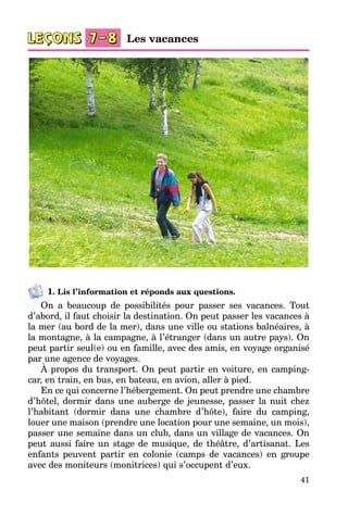 41
1. Lis l’information et réponds aux questions.
On a beaucoup de possibilités pour passer ses vacances. Tout
d’abord, il faut choisir la destination. On peut passer les vacances à
la mer (au bord de la mer), dans une ville ou stations balnéaires, à
la montagne, à la campagne, à l’étranger (dans un autre pays). On
peut partir seul(e) ou en famille, avec des amis, en voyage organisé
par une agence de voyages.
À propos du transport. On peut partir en voiture, en camping-
car, en train, en bus, en bateau, en avion, aller à pied.
En ce qui concerne l’hébergement. On peut prendre une chambre
d’hôtel, dormir dans une auberge de jeunesse, passer la nuit chez
l’habitant (dormir dans une chambre d’hôte), faire du camping,
louer une maison (prendre une location pour une semaine, un mois),
passer une semaine dans un club, dans un village de vacances. On
peut aussi faire un stage de musique, de théâtre, d’artisanat. Les
enfants peuvent partir en colonie (camps de vacances) en groupe
avec des moniteurs (monitrices) qui s’occupent d’eux.
Les vacances
 