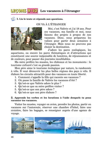 46
1. Lis le texte et réponds aux questions.
ON VA À L’ÉTRANGER
Moi, c’est Valérie et j’ai 18 ans. Pour
ces vacances, ma famille et moi, nous
faisons des projets à propos de nos
vacances. Donc, nous préparons les
valises pour partir deux semaines à
l’étranger. Mais nous ne pouvons pas
choisir la destination.
J’adore les parcs zoologiques, les
aquariums, ou encore les parcs thématiques et d’attractions qui
constituent une source inépuisable de lumières, de réjouissances et
de couleurs, pour passer des journées inoubliables.
Ma mère préfère les musées, les châteaux et les monuments : le
tourisme culturel c’est sa grande passion.
Mon père aime le tourisme écologique par nature, la randonnée
à vélo. Il veut découvrir les plus belles régions des pays à vélo. Il
élabore les circuits attractifs pour des vacances en toute liberté.
1.	 Comment s’appelle la fille qui raconte ses vacances ?
2.	 Où passe la famille de Valérie les vacances d’été ?
3.	 Qu’est-ce que Valérie adore le plus ?
4.	 Qu’est-ce que sa mère préfère visiter ?
5.	 Qu’est-ce que son père adore ?
6.	 Qu’est-ce que son père élabore ?
2. Apprends les verbes et les locutions à l’aide desquels tu peux
ra­conter tes vacances.
Visiter les musées, voyager en avion, prendre les photos, partir en
vacances sur l’autoroute, réserver une chambre d’hôtel, faire une
croisière, faire les bagages, se renseigner auprès d’une agence de
voyage.
Les vacances à l’étranger
 