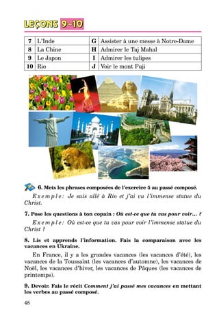 48
7 L’Inde G Assister à une messe à Notre-Dame
8 La Chine H Admirer le Taj Mahal
9 Le Japon I Admirer les tulipes
10 Rio J Voir le mont Fuji
6. Mets les phrases composées de l’exercice 5 au passé composé.
E x e m p l e : Je suis allé à Rio et j’ai vu l’immense statue du
Christ.
7. Pose les questions à ton copain : Où est-ce que tu vas pour voir… ?
E x e m p l e : Où est-ce que tu vas pour voir l’immense statue du
Christ ?
8. Lis et apprends l’information. Fais la comparaison avec les
va­cances en Ukraine.
En France, il y a les grandes vacances (les vacances d’été), les
vacances de la Toussaint (les vacances d’automne), les vacances de
Noël, les vacances d’hiver, les vacances de Pâques (les vacances de
printemps).
9. Devoir. Fais le récit Comment j’ai passé mes vacances en mettant
les verbes au passé composé.
 