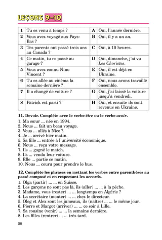 50
1 Tu es venu à temps ? A Oui, l’année dernière.
2 Vous avez voyagé aux Pays-
Bas ?
B Oui, il y a un an.
3 Tes parents ont passé trois ans
au Canada ?
C Oui, à 10 heures.
4 Ce matin, tu es passé au
garage ?
D Oui, dimanche, j’ai vu
Les Choristes.
5 Vous avez connu Nino
Vincent ?
E Oui, il est déjà en
Ukraine.
6 Tu es allée au cinéma la
semaine dernière ?
F Oui, nous avons travaillé
ensemble.
7 Il a changé de voiture ? G Oui, j’ai laissé la voiture
jusqu’à vendredi.
8 Patrick est parti ? H Oui, et ensuite ils sont
revenus en Ukraine.
11. Devoir. Complète avec le verbe être ou le verbe avoir.
1. Ma sœur ... née en 1994.
2. Nous ... fait un beau voyage.
3. Vous ... allés à Nice ?
4. Je ... arrivé hier matin.
5. Sa fille ... entrée à l’université économique.
6. Nous ... reçu votre message.
7. Ils ... gagné le match.
8. Ils ... vendu leur voiture.
9. Elle ... partie ce matin.
10. Nous ... couru pour prendre le bus.
12. Complète les phrases en mettant les verbes entre parenthèses au
passé composé et en respectant les accords.
1. Olga (partir) ... ... en Suisse.
2. Les garçons ne sont pas là, ils (aller) ... ... à la pêche.
3. Madame, vous (rester) ... ... longtemps en Algérie ?
4. La secrétaire (monter) ... ... chez le directeur.
5. Oleg et Alex sont les jumeaux, ils (naître) ... ... le même jour.
6. Pierre et Margot (arriver) ... ... ce soir à Lille.
7. Sa cousine (venir) ... ... la semaine dernière.
8. Les filles (rentrer) ... ... très tard.
 
