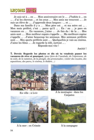 54
Je suis né à ... en ... . Mon anniversaire est le ... . J’habite à ... en
... . J’ai les cheveux ... et les yeux ... . Mes amis me trouvent ... . Je
suis un élève de ... . J’apprends deux langues : ... et ... .
Dans ma famille il y a ... . Mon père est ... et ma mère est ... .
Mon mois préféré, c’est ... parce qu’il ... . En / au ... je pars en
vacances en ... . En vacances, j’aime ... . Je fais du / de la ... . Mes
amis sont ... . Mon meilleur copain s’appelle ... . Ma meilleure copine
s’appelle ... . J’aime beaucoup les animaux. Mes animaux préférés
sont ... . Mes sports préférés sont ... . Quelquefois je vais au cinéma.
J’aime les films ... . Je regarde la télé, surtout ... .
Réponds-moi vite !
Amitié !
7. Devoir. Regarde les photos et dis où tu voudrais passer les
vacances de rêve et pourquoi. (pour faire de l’escalade, de l’alpinisme, de
la voile, de la natation, de la plongée, des promenades ; visiter des musées, des
expositions, des parcs, le cinéma, le théâtre…)
En ville : à Lviv
À la mer : en Crimée
À la montagne : dans les
Carpates
À la campagne
 