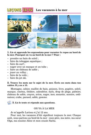 55
1. Lis et apprends les expressions pour raconter le repos au bord de
la mer. Pourquoi on va au bord de la mer ? Pour :
–	 prendre un bain de soleil ;
–	 faire du toboggan aquatique ;
–	 faire du surf ;
–	 nager avec un masque et un tube ;
–	 faire un château de sable ;
–	 jouer au volley ;
–	 faire de la voile ;
–	 faire du jet ski.
2. Trouve les mots sur le sujet de la mer. Écris ces mots dans ton
cahier. Il y en a 13.
Montagne, cahier, maillot de bain, poisson, livre, pupitre, soleil,
masque, cinéma, théâtre, calendrier, stylo, drap de plage, palmier,
château de sable, crayon, avion, nager, mer, mouette, montre, ordi­
nateur, crabe, parasol, sable, gomme.
3. Lis le texte et réponds aux questions.
ON VA À LA MER
Je m’appelle Larissa et j’ai 12 ans.
Pour moi, les vacances d’été signifient toujours la mer. Chaque
août, nous partons au bord de la mer : mon père, ma mère, ma sœur
Olga, ma cousine Aline et mon cousin Sacha.
Les vacances à la mer
 