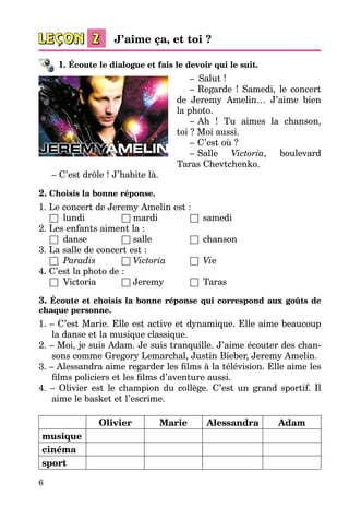 6
1. Écoute le dialogue et fais le devoir qui le suit.
–    Salut !
–   Regarde  ! Samedi, le concert
de Jeremy Amelin… J’aime bien
la photo.
–   Ah  ! Tu aimes la chanson,
toi ? Moi aussi.
–   C’est où ?
–   Salle Victoria, boulevard
Taras Chevtchenko.
– C’est drôle ! J’habite là.
2. Choisis la bonne réponse.
1. Le concert de Jeremy Amelin est :
	 □	 lundi 	 □	mardi 	 □	 samedi
2. Les enfants aiment la :
	 □	 danse 	 □	salle	 □	 chanson
3. La salle de concert est :
	 □	 Paradis 	 □	Victoria 	 □	 Vie
4. C’est la photo de :
	 □	 Victoria 	 □	Jeremy	 □	 Taras
3. Écoute et choisis la bonne réponse qui correspond aux goûts de
chaque personne.
1. – C’est Marie. Elle est active et dynamique. Elle aime beaucoup
la danse et la musique classique.
2. – Moi, je suis Adam. Je suis tranquille. J’aime écouter des chan­
sons comme Gregory Lemarchal, Justin Bieber, Jeremy Amelin.
3. – Alessandra aime regarder les films à la télévision. Elle aime les
films policiers et les films d’aventure aussi.
4. – Olivier est le champion du collège. C’est un grand sportif. Il
aime le basket et l’escrime.
Olivier Marie Alessandra Adam
musique
cinéma
sport
J’aime ça, et toi ?
 