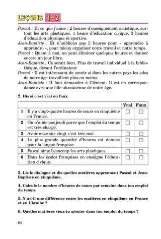 64
Pascal : Et ce que j’aime : 2 heures d’enseignement artistique, sur­
tout les arts plastiques, 1 heure d’éducation civique, 3 heures
d’éducation phy­sique et sportive.
Jean-Baptiste : Et n’oublions pas 2 heures pour « apprendre à
ap­prendre », pour mieux organiser notre travail et notre temps.
Pascal : Quant à moi, on peut éliminer quelques heures et donner
enco­re un jour libre.
Jean-Baptiste : Ce serait bien. Plus de travail individuel à la biblio­
thèque, devant l’ordinateur.
Pascal : II est intéressant de savoir si dans les autres pays les ados
de notre âge travaillent plus ou moins.
Jean-Baptiste : II faut demander à Clément. Il est en correspon­
dance avec une fille ukrainienne de notre âge.
2. Dis si c’est vrai ou faux.
Vrai Faux
1 Il y a vingt-quatre heures de cours en cinquième
en France.
□ □
2 On n’aime pas jeudi parce que l’emploi du temps
est très chargé.
□ □
3 Avoir onze sur vingt c’est très mal. □ □
4 La plus grande quantité d’heures est donnée
pour la langue française.
□ □
5 Pascal aime beaucoup les arts plastiques. □ □
6 Dans les écoles françaises on enseigne l’éduca­
tion civique.
□ □
3. Lis le dialogue et dis quelles matières apprennent Pascal et Jean-
Baptiste en cinquième.
4. Calcule le nombre d’heures de cours par semaine dans ton emploi
du temps.
5. Y a-t-il une différence entre les matières en cinquième en France
et en Ukraine ?
6. Quelles matières veux-tu ajouter dans ton emploi du temps ?
 