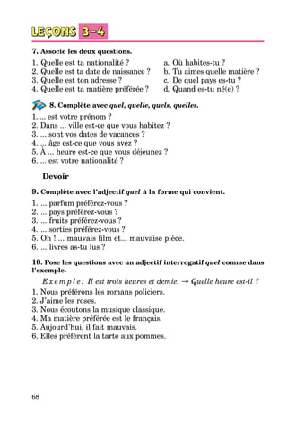 68
7. Associe les deux questions.
1.	Quelle est ta nationalité ?	 a.	 Où habites-tu ?
2.	Quelle est ta date de naissance ?	 b.	Tu aimes quelle matière ?
3.	Quelle est ton adresse ?	 c.	 De quel pays es-tu ?
4.	Quelle est ta matière préférée ?	 d.	 Quand es-tu né(e) ?
8. Complète avec quel, quelle, quels, quelles.
1. ... est votre prénom ?
2. Dans ... ville est-ce que vous habitez ?
3. ... sont vos dates de vacances ?
4. ... âge est-ce que vous avez ?
5. À ... heure est-ce que vous déjeunez ?
6. ... est votre nationalité ?
Devoir
9. Complète avec l’adjectif quel à la forme qui convient.
1.	... parfum préférez-vous ?
2.	... pays préférez-vous ?
3.	... fruits préférez-vous ?
4.	... sorties préférez-vous ?
5.	Oh ! ... mauvais film et... mauvaise pièce.
6.	... livres as-tu lus ?
10. Pose les questions avec un adjectif interrogatif quel comme dans
l’exemple.
E x e m p l e : Il est trois heures et demie. → Quelle heure est-il ?
1. Nous préférons les romans policiers.
2. J’aime les roses.
3. Nous écoutons la musique classique.
4. Ma matière préférée est le français.
5. Aujourd’hui, il fait mauvais.
6. Elles préfèrent la tarte aux pommes.
 