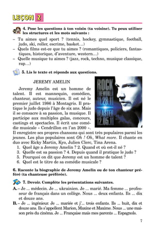 7
4. Pose les questions à ton voisin (ta voisine). Tu peux utiliser
les structures et les mots suivants :
–	 Tu aimes quel sport  ? (tennis, hockey, gymnastique, football,
judo, ski, roller, escrime, basket…)
–	 Quels films est-ce que tu aimes ? (romantiques, policiers, fantas­
tiques, historique, d’aventure, western…)
–	 Quelle musique tu aimes ? (jazz, rock, techno, musique classique,
rap…)
5. Lis le texte et réponds aux questions.
JEREMY AMELIN
Jeremy Amelin est un homme de
talent. Il est mannequin, comédien,
chanteur, auteur, musicien. Il est né le
premier juillet 1986 à Montagris. Il pra­
tique le judo depuis l’âge de six ans. Mais
il se consacre à sa passion, la musique. Il
participe aux multiples galas, concours,
castings et spectacles. Il écrit une comé­
die musicale « Cendrillon en l’an 2000 ».
Il enregistre ses propres chansons qui sont très populaires parmi les
jeunes. Les plus populaires sont Oh ! Oh, What more. Il chante en
duo avec Ricky Martin, Kyo, Julien Clerc, Tina Arena.
1.	 Quel âge a Jeremy Amelin ? 2. Quand et où est-il né ?
3.	 Quelle est sa passion ? 4. Depuis quand il pratique le judo ?
5.	 Pourquoi on dit que Jeremy est un homme de talent ?
6.	 Quel est le titre de sa comédie musicale ?
6. Raconte la biographie de Jeremy Amelin ou de ton chanteur pré-
féré (ta chanteuse préférée).
7. Devoir. Complète les présentations suivantes.
A.	– Je ... médecin. Je ... ukrainien. Je ... marié. Ma femme ... profes­
seur de français dans un collège. Nous ... deux enfants. Ils ... dix
et douze ans.
B.	– Je ... ingénieur. Je ... mariée et j’... trois enfants. Ils ... huit, dix et
douze ans. Ils s’appellent Marion, Maxine et Maxime. Nous ... une mai­
son près du cinéma. Je ... Française mais mes parents ... Espagnols.
 