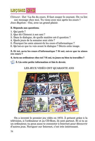 70
Clément : Zut ! La fin du cours. Il faut couper le courant. On va lire
son message chez moi. Tu viens avec moi après les cours ?
Jean-Baptiste : Oui, avec un grand plaisir.
2. Réponds aux questions.
1.	Qui parle ?
2.	Que dit Clément à son ami ?
3.	Dans le dialogue, de quelle matière est-il question ?
4.	Quels jours de la semaine sont cités ?
5.	Pourquoi les amis aiment-ils les cours d’informatique ?
6.	Qu’est-ce que tu vois avant le dialogue ? Décris cette image.
3. Et toi, as-tu les cours d’informatique ? Si oui, est-ce que tu aimes
ces cours ?
4. As-tu un ordinateur chez toi ? Si oui, tu joues ou bien tu travailles ?
5. Lis cette petite information et fais le devoir.
LES JEUX VIDÉO ONT QUARANTE ANS
On a inventé le premier jeu vidéo en 1972. À présent grâce à la
télé­vision, à l’ordinateur et au CD-Rom, ils sont partout. Et si tu as
un ordi­nateur, tu peux aussi te connecter à Internet pour découvrir
d’autres jeux. Naviguer sur Internet, c’est très intéressant.
 