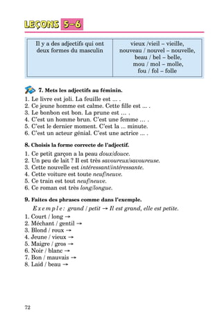 72
Il y a des adjectifs qui ont
deux formes du masculin
vieux /vieil – vieille,
nouveau / nouvel – nouvelle,
beau / bel – belle,
mou / mol – molle,
fou / fol – folle
7. Mets les adjectifs au féminin.
1.	Le livre est joli. La feuille est ... .
2.	Ce jeune homme est calme. Cette fille est ... .
3.	Le bonbon est bon. La prune est ... .
4.	C’est un homme brun. C’est une femme ... .
5.	C’est le dernier moment. C’est la ... minute.
6.	C’est un acteur génial. C’est une actrice ... .
8. Choisis la forme correcte de l’adjectif.
1.	Ce petit garçon a la peau doux/douce.
2.	Un peu de lait ? Il est très savoureux/savoureuse.
3.	Cette nouvelle est intéressant/intéressante.
4.	Cette voiture est toute neuf/neuve.
5.	Ce train est tout neuf/neuve.
6.	Ce roman est très long/longue.
9. Faites des phrases comme dans l’exemple.
E x e m p l e : grand / petit → Il est grand, elle est petite.
1. Court / long →
2. Méchant / gentil →
3. Blond / roux →
4. Jeune / vieux →
5. Maigre / gros →
6. Noir / blanc →
7. Bon / mauvais →
8. Laid / beau →
 