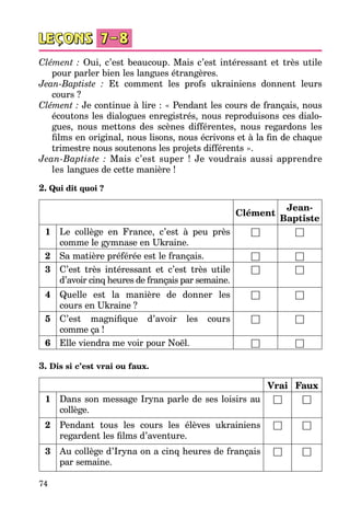 74
Clément : Oui, c’est beaucoup. Mais c’est intéressant et très utile
pour parler bien les langues étrangères.
Jean-Baptiste : Et comment les profs ukrainiens donnent leurs
cours ?
Clément : Je continue à lire : « Pendant les cours de français, nous
écou­tons les dialogues enregistrés, nous reproduisons ces dialo­
gues, nous mettons des scènes différentes, nous regardons les
films en original, nous lisons, nous écrivons et à la fin de chaque
trimestre nous soutenons les projets différents ».
Jean-Baptiste : Mais c’est super ! Je voudrais aussi apprendre
les langues de cette manière !
2. Qui dit quoi ?
Clément
Jean-
Baptiste
1 Le collège en France, c’est à peu près
comme le gymnase en Ukraine.
□ □
2 Sa matière préférée est le français. □ □
3 C’est très intéressant et c’est très utile
d’avoir cinq heures de français par semaine.
□ □
4 Quelle est la manière de donner les
cours en Ukraine ?
□ □
5 C’est magnifique d’avoir les cours
comme ça !
□ □
6 Elle viendra me voir pour Noël. □ □
3. Dis si c’est vrai ou faux.
Vrai Faux
1 Dans son message Iryna parle de ses loisirs au
collège.
□ □
2 Pendant tous les cours les élèves ukrainiens
regardent les films d’aventure.
□ □
3 Au collège d’Iryna on a cinq heures de français
par semaine.
□ □
 