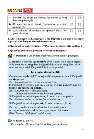 75
4 Pendant les cours de français les élèves parlent
beaucoup français.
□ □
5 Ce n’est pas intéressant d’apprendre la langue
comme ça.
□ □
6 Aux collèges ukrainiens on apprend deux lan­
gues vivantes.
□ □
4. Lis le dialogue et dis pourquoi Jean-Baptiste a dit que c’est super
apprendre les langues étrangères comme ça.
5. Quelle est ta matière préférée ? Pourquoi tu aimes cette matière ?
6. Qu’est-ce que tu fais pendant les cours de français ?
7. Demande à ton copain quelle matière il aime et pourquoi.
L’adjectif s’accorde en nombre avec le nom qu’il accompagne.
Si le nom est au singulier, l’adjectif doit être au singulier ; si le
nom est au pluriel, l’adjectif doit être au pluriel.
Le pluriel des adjectifs
On marque le pluriel d’un adjectif en ajoutant un s à l’adjectif
au singulier.
Ex. : Un ami sincère  → des amis sincères.
Si l’adjectif se termine par un -s ou un -x, il ne change pas de
forme au masculin pluriel.
Ex. : Un gros sac → des gros sacs.
Un homme affreux → des hommes affreux.
Si l’adjectif se termine par -eau, il prend un -x au pluriel.
Ex. : Un beau château  → des beaux châteaux.
Si l’adjectif se termine par -al, il prend -aux au pluriel.
Ex. : un problème national → des films nationaux
un organisme régional → des organismes régionaux. 
(Sauf bancal, fatal, fіnal, natal, naval).
8. Écris au pluriel.
E x e m p l e : Un gentil chien → Des gentils chiens.
 