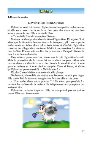77
1. Écoute le conte.
L’AVENTURE D’EGLANTINE
Eglantine veut voir la mer. Eglantine est une petite vache rousse,
et elle en a assez de la verdure, des prés, des champs, des bois
autour de sa ferme. Elle a envie de bleu.
– Tu es folle ! lui dit sa copine Pivoine.
Mais ça ne change rien dans la tête d’Eglantine. Et aujourd’hui,
alors que la fermière Jeanne rentre le troupeau, pff... notre petite
vache saute un talus, deux talus, trois talus et s’enfuit. Eglantine
traverse un village, deux routes et hésite à un carrefour. La circula­
tion l’affole. Elle ne sait pas lire les pancartes. « De quel côté est la
mer ? » se demande-t-elle.
Une voiture passe avec un bateau sur le toit. Eglantine la suit.
Mais la poussière de la route lui entre dans les yeux. Alors elle
tourne dans un chemin creux. Le chemin la conduit droit à une
grande maison et à une piscine remplie d’eau si bleue, si claire
qu’Eglantine pense aussitôt : « Voilà la mer ! »
Et plouf, sans hésiter une seconde, elle plonge.
Seulement, elle oublie de mettre une bouée et ne sait pas nager.
Elle coule, boit la tasse et meugle très fort car elle a très peur.
« Une vache dans notre piscine ? ! Ce n’est pas possible ! »
hurlent les maîtres de la maison. Ils téléphonent aux pompiers qui
arrivent vite.
Eglantine barbare toujours. Elle ne comprend pas ce qui se
passe. Elle veut être sauvée !
 
