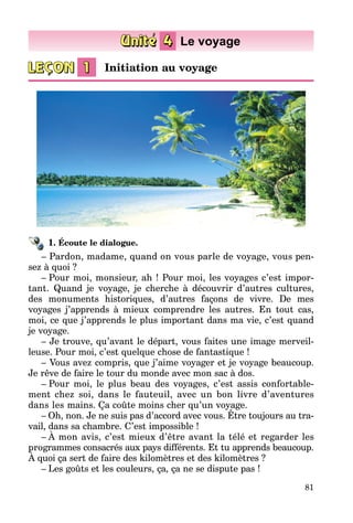 81
1. Écoute le dialogue.
– Pardon, madame, quand on vous parle de voyage, vous pen­
sez à quoi ?
–  Pour moi, monsieur, ah ! Pour moi, les voyages c’est impor­
tant. Quand je voyage, je cherche à découvrir d’autres cultures,
des monu­ments historiques, d’autres façons de vivre. De mes
voyages j’apprends à mieux comprendre les autres. En tout cas,
moi, ce que j’apprends le plus important dans ma vie, c’est quand
je voyage.
–   Je trouve, qu’avant le départ, vous faites une image merveil­
leuse. Pour moi, c’est quelque chose de fantastique !
–   Vous avez compris, que j’aime voyager et je voyage beaucoup.
Je rêve de faire le tour du monde avec mon sac à dos.
–  Pour moi, le plus beau des voyages, c’est assis confortable­
ment chez soi, dans le fauteuil, avec un bon livre d’aventures
dans les mains. Ça coûte moins cher qu’un voyage.
–  Oh, non. Je ne suis pas d’accord avec vous. Être toujours au tra­
vail, dans sa chambre. C’est impossible !
–  À mon avis, c’est mieux d’être avant la télé et regarder les
pro­grammes consacrés aux pays différents. Et tu apprends beaucoup.
À quoi ça sert de faire des kilomètres et des kilomètres ?
–  Les goûts et les couleurs, ça, ça ne se dispute pas !
Initiation au voyage
 