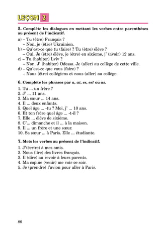 86
5. Complète les dialogues en mettant les verbes entre parenthèses
au présent de l’indicatif.
a) – Tu (être) Français ?
– Non, je (être) Ukrainien.
b) – Qu’est-ce que tu (faire) ? Tu (être) élève ?
– Oui. Je (être) élève, je (être) en sixième, j’ (avoir) 12 ans.
c) – Tu (habiter) Lviv ?
– Non. J’ (habiter) Odessa. Je (aller) au collège de cette ville.
d) – Qu’est-ce que vous (faire) ?
– Nous (être) collégiens et nous (aller) au collège.
6. Complète les phrases par a, ai, es, est ou as.
1. Tu ... un frère ?	
2. J’ ... 11 ans.	
3. Ma sœur ... 14 ans.	
4. Il ... deux enfants.	
5. Quel âge ... -tu ? Moi, j’ ... 10 ans.	
6. Et ton frère quel âge ... -t-il ?	
7. Elle ... élève de sixième.	
8. C’... dimanche et il ... à la maison.	
9. Il ... un frère et une sœur. 	
10. Sa sœur ... à Paris. Elle ... étudiante.	
7. Mets les verbes au présent de l’indicatif.
1. J’(écrire) à mes amis.
2. Nous (lire) des livres français.
3. Il (dire) au revoir à leurs parents.
4. Ma copine (venir) me voir ce soir.
5. Je (prendre) l’avion pour aller à Paris.
 