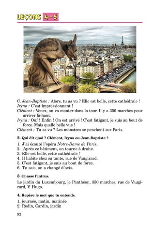 92
C. Jean-Baptiste : Alors, tu as vu ? Elle est belle, cette cathédrale !
Iryna : C’est impressionnant !
Clément : Venez, on va monter dans la tour. Il y a 350 marches pour
arri­ver là-haut.
Iryna : Ouf ! Enfin ! On est arrivé ! C’est fatigant, je suis au bout de
force. Mais quelle belle vue !
Clément : Tu as vu ? Les monstres se penchent sur Paris.
2. Qui dit quoi ? Clément, Iryna ou Jean-Baptiste ?
1.	J’ai écouté l’opéra Notre-Dame de Paris.
2.	 Après ce bâtiment, on tourne à droite.
3.	Elle est belle, cette cathédrale !
4.	Il habite chez sa tante, rue de Vaugirard.
5.	C’est fatigant, je suis au bout de force.
6.	Tu sais, on a changé d’avis.
3. Chasse l’intrus.
Le jardin du Luxembourg, le Panthéon, 350 marches, rue de Vaugi­
rard, V. Hugo.
4. Repère le mot que tu entends.
1.	journée, matin, matinée
2.	Rodin, Cardin, jardin
 