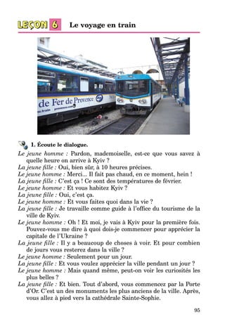 95
1. Écoute le dialogue.
Le jeune homme : Pardon, mademoiselle, est-ce que vous savez à
quelle heure on arrive à Kyiv ?
La jeune fille : Oui, bien sûr, à 10 heures précises.
Le jeune homme : Merci... Il fait pas chaud, en ce moment, hein !
La jeune fille : C’est ça ! Ce sont des températures de février.
Le jeune homme : Et vous habitez Kyiv ?
La jeune fille : Oui, c’est ça.
Le jeune homme : Et vous faites quoi dans la vie ?
La jeune fille : Je travaille comme guide à l’office du tourisme de la
ville de Kyiv.
Le jeune homme : Oh ! Et moi, je vais à Kyiv pour la première fois.
Pouvez-vous me dire à quoi dois-je commencer pour apprécier la
capi­tale de l’Ukraine ?
La jeune fille : Il y a beaucoup de choses à voir. Et pour combien
de jours vous resterez dans la ville ?
Le jeune homme : Seulement pour un jour.
La jeune fille : Et vous voulez apprécier la ville pendant un jour ?
Le jeune homme : Mais quand même, peut-on voir les curiosités les
plus belles ?
La jeune fille : Et bien. Tout d’abord, vous commencez par la Porte
d’Or. C’est un des monuments les plus anciens de la ville. Après,
vous allez à pied vers la cathédrale Sainte-Sophie.
Le voyage en train
 