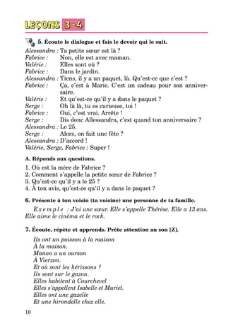 10
5. Écoute le dialogue et fais le devoir qui le suit.
Alessandra :	Ta petite sœur est là ?
Fabrice : 		 Non, elle est avec maman.
Valérie : 			 Elles sont où ?
Fabrice : 		 Dans le jardin.
Alessandra :	Tiens, il y a un paquet, là. Qu’est-ce que c’est ?
Fabrice : 		 Ça, c’est à Marie. C’est un cadeau pour son anniver-
							 saire.
Valérie :			 Et qu’est-ce qu’il y a dans le paquet ?
Serge : 				 Oh là là, tu es curieuse, toi !
Fabrice : 		 Oui, c’est vrai. Arrête !
Serge : 				 Dis donc Allessandra, c’est quand ton anniversaire ?
Alessandra :	Le 25.
Serge : 				 Alors, on fait une fête ?
Alessandra :	D’accord !
Valérie, Serge, Fabrice : Super !
A. Réponds aux questions.
1. Où est la mère de Fabrice ?
2. Comment s’appelle la petite sœur de Fabrice ?
3. Qu’est-ce qu’il y a le 25 ?
4. À ton avis, qu’est-ce qu’il y a dans le paquet ?
6. Présente à ton voisin (ta voisine) une personne de ta famille.
E x e m p l e   : J’ai une sœur. Elle s’appelle Thérèse. Elle a 13 ans.
Elle aime le cinéma et le rock.
7. Écoute, répète et apprends. Prête attention au son [Z].
Ils ont un poisson à la maison	
À la maison.	
Manon a un ourson	
À Vierzon.
Et où sont les hérissons ?	
Ils sont sur le gazon.
Elles habitent à Courchevel
Elles s’appellent Isabelle et Muriel.
Elles ont une gazelle
Et une hirondelle chez elle.
 