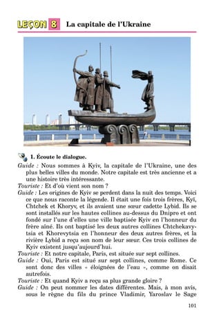 101
1. Écoute le dialogue.
Guide : Nous sommes à Kyiv, la capitale de l’Ukraine, une des
plus belles villes du monde. Notre capitale est très ancienne et a
une histoire très intéressante.
Touriste : Et d’où vient son nom ?
Guide : Les origines de Kyiv se perdent dans la nuit des temps. Voici
ce que nous raconte la légende. Il était une fois trois frères, Kyï,
Chtchek et Khoryv, et ils avaient une sœur cadette Lybid. Ils se
sont installés sur les hautes collines au-dessus du Dnipro et ont
fondé sur l’une d’elles une ville baptisée Kyiv en l’honneur du
frère aîné. Ils ont baptisé les deux autres collines Chtchekavy­
tsia et Khorevytsia en l’honneur des deux autres frères, et la
rivière Lybid a reçu son nom de leur sœur. Ces trois collines de
Kyiv existent jusqu’aujourd’hui.
Touriste : Et notre capitale, Paris, est située sur sept collines.
Guide : Oui, Paris est situé sur sept collines, comme Rome. Ce
sont donc des villes « éloignées de l’eau », comme on disait
autrefois.
Touriste : Et quand Kyiv a reçu sa plus grande gloire ?
Guide : On peut nommer les dates différentes. Mais, à mon avis,
sous le règne du fils du prince Vladimir, Yaroslav le Sage
La capitale de l’Ukraine
 