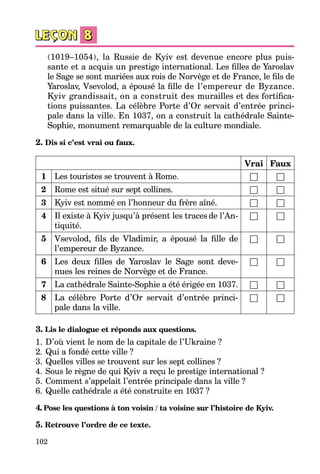 102
(1019–1054), la Russie de Kyiv est devenue encore plus puis­
sante et a acquis un pres­tige international. Les filles de Yaroslav
le Sage se sont mariées aux rois de Norvège et de France, le fils de
Yaroslav, Vsevolod, a épousé la fille de l’empereur de Byzance.
Kyiv grandissait, on a construit des murailles et des fortifica­
tions puissantes. La célèbre Porte d’Or servait d’entrée princi­
pale dans la ville. En 1037, on a construit la cathédrale Sainte-
Sophie, monument remarquable de la culture mondiale.
2. Dis si c’est vrai ou faux.
Vrai Faux
1 Les touristes se trouvent à Rome. □ □
2 Rome est situé sur sept collines. □ □
3 Kyiv est nommé en l’honneur du frère aîné. □ □
4 Il existe à Kyiv jusqu’à présent les traces de l’An­
tiquité.
□ □
5 Vsevolod, fils de Vladimir, a épousé la fille de
l’empereur de Byzance.
□ □
6 Les deux filles de Yaroslav le Sage sont deve­
nues les reines de Norvège et de France.
□ □
7 La cathédrale Sainte-Sophie a été érigée en 1037. □ □
8 La célèbre Porte d’Or servait d’entrée princi­
pale dans la ville.
□ □
3. Lis le dialogue et réponds aux questions.
1.	D’où vient le nom de la capitale de l’Ukraine ?
2.	Qui a fondé cette ville ?
3.	Quelles villes se trouvent sur les sept collines ?
4.	Sous le règne de qui Kyiv a reçu le prestige international ?
5.	Comment s’appelait l’entrée principale dans la ville ?
6.	Quelle cathédrale a été construite en 1037 ?
4. Pose les questions à ton voisin / ta voisine sur l’histoire de Kyiv.
5. Retrouve l’ordre de ce texte.
 