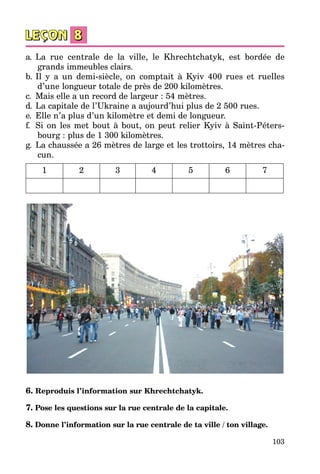 103
a.	 La rue centrale de la ville, le Khrechtchatyk, est bordée de
grands immeubles clairs.
b.	Il y a un demi-siècle, on comptait à Kyiv 400 rues et ruelles
d’une longueur totale de près de 200 kilomètres.
c.	 Mais elle a un record de largeur : 54 mètres.
d.	 La capitale de l’Ukraine a aujourd’hui plus de 2 500 rues.
e.	 Elle n’a plus d’un kilomètre et demi de longueur.
f.	 Si on les met bout à bout, on peut relier Kyiv à Saint-Péters­
bourg : plus de 1 300 kilomètres.
g.	 La chaussée a 26 mètres de large et les trottoirs, 14 mètres cha­
cun.
1 2 3 4 5 6 7
6. Reproduis l’information sur Khrechtchatyk.
7. Pose les questions sur la rue centrale de la capitale.
8. Donne l’information sur la rue centrale de ta ville / ton village.
 