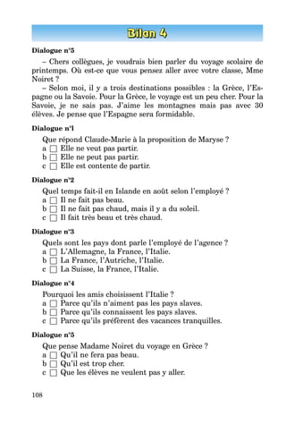 108
Dialogue n°5
– Chers collègues, je voudrais bien parler du voyage scolaire de
prin­temps. Où est-ce que vous pensez aller avec votre classe, Mme
Noiret ?
– Selon moi, il y a trois destinations possibles : la Grèce, l’Es­
pagne ou la Savoie. Pour la Grèce, le voyage est un peu cher. Pour la
Savoie, je ne sais pas. J’aime les montagnes mais pas avec 30
élèves. Je pense que l’Espagne sera formidable.
Dialogue n°l
Que répond Claude-Marie à la proposition de Maryse ?
a	 □	 Elle ne veut pas partir.
b	 □	 Elle ne peut pas partir.
c	 □	 Elle est contente de partir.
Dialogue n°2
Quel temps fait-il en Islande en août selon l’employé ?
a	 □	 Il ne fait pas beau.
b	 □	 Il ne fait pas chaud, mais il y a du soleil.
c	 □	 Il fait très beau et très chaud.
Dialogue n°3
Quels sont les pays dont parle l’employé de l’agence ?
a	 □	 L’Allemagne, la France, l’Italie.
b	 □	 La France, l’Autriche, l’Italie.
c	 □	 La Suisse, la France, l’Italie.
Dialogue n°4
Pourquoi les amis choisissent l’Italie ?
a	 □	 Parce qu’ils n’aiment pas les pays slaves.
b	 □	 Parce qu’ils connaissent les pays slaves.
c	 □	 Parce qu’ils préfèrent des vacances tranquilles.
Dialogue n°5
Que pense Madame Noiret du voyage en Grèce ?
a	 □	 Qu’il ne fera pas beau.
b	 □	 Qu’il est trop cher.
c	 □	 Que les élèves ne veulent pas y aller.
 